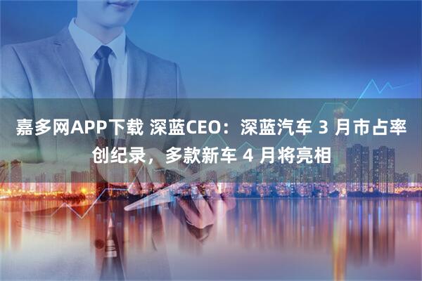 嘉多网APP下载 深蓝CEO：深蓝汽车 3 月市占率创纪录，多款新车 4 月将亮相