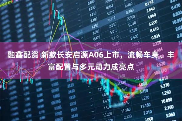 融鑫配资 新款长安启源A06上市，流畅车身、丰富配置与多元动力成亮点
