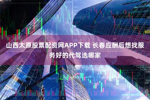 山西太原股票配资网APP下载 长春应酬后想找服务好的代驾选哪家