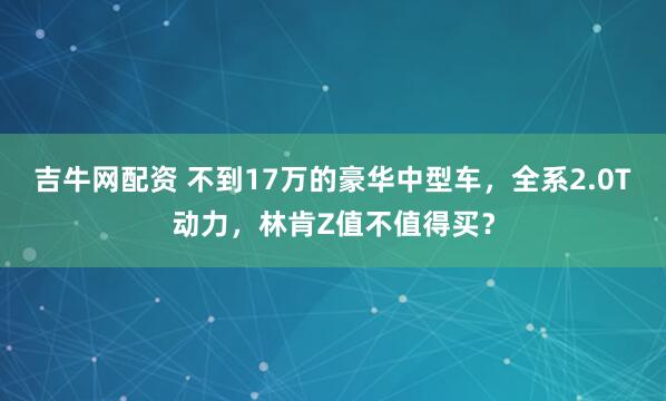 吉牛网配资 不到17万的豪华中型车，全系2.0T动力，林肯Z值不值得买？