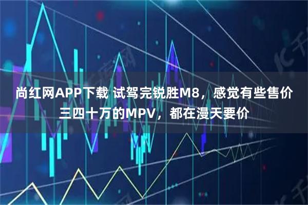 尚红网APP下载 试驾完锐胜M8，感觉有些售价三四十万的MPV，都在漫天要价