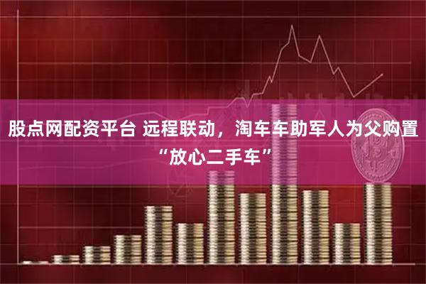 股点网配资平台 远程联动，淘车车助军人为父购置“放心二手车”