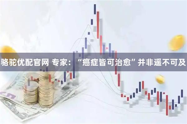 骆驼优配官网 专家：“癌症皆可治愈”并非遥不可及