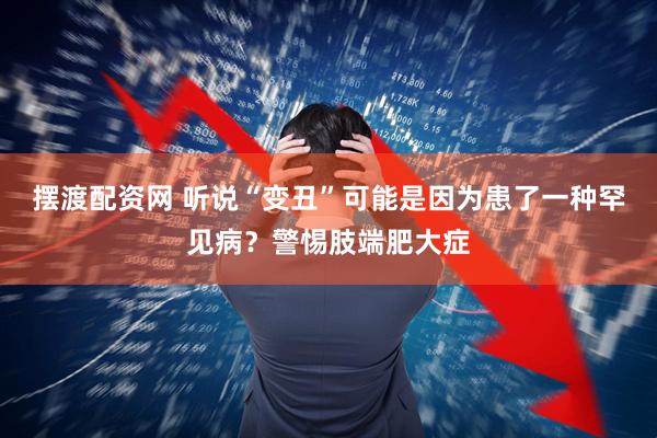 摆渡配资网 听说“变丑”可能是因为患了一种罕见病？警惕肢端肥大症