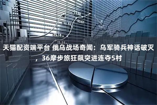 天猫配资端平台 俄乌战场奇闻：乌军骑兵神话破灭，36摩步旅狂飙突进连夺5村