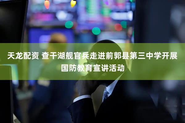 天龙配资 查干湖舰官兵走进前郭县第三中学开展国防教育宣讲活动