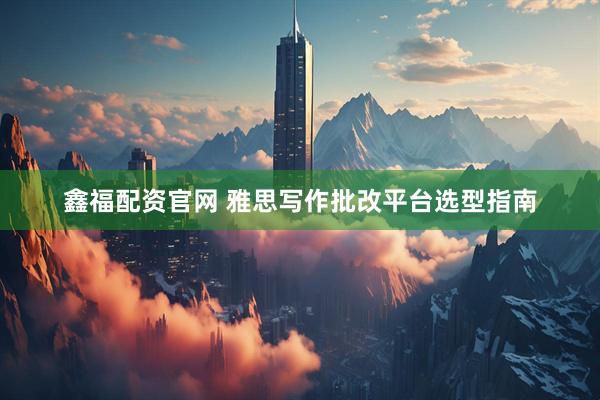 鑫福配资官网 雅思写作批改平台选型指南