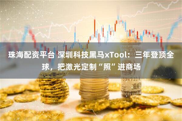 珠海配资平台 深圳科技黑马xTool：三年登顶全球，把激光定制“照”进商场