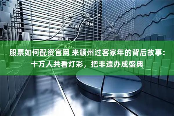 股票如何配资官网 来赣州过客家年的背后故事：十万人共看灯彩，把非遗办成盛典