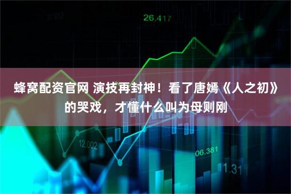 蜂窝配资官网 演技再封神！看了唐嫣《人之初》的哭戏，才懂什么叫为母则刚