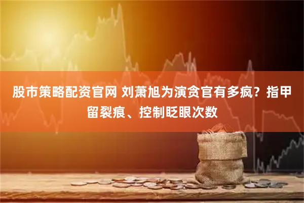 股市策略配资官网 刘萧旭为演贪官有多疯？指甲留裂痕、控制眨眼次数