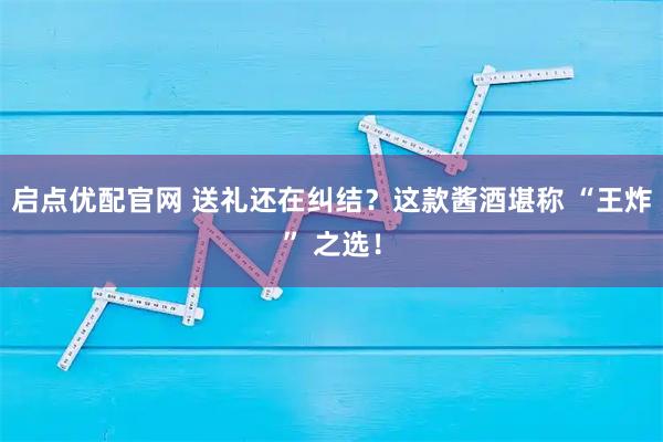 启点优配官网 送礼还在纠结？这款酱酒堪称 “王炸” 之选！
