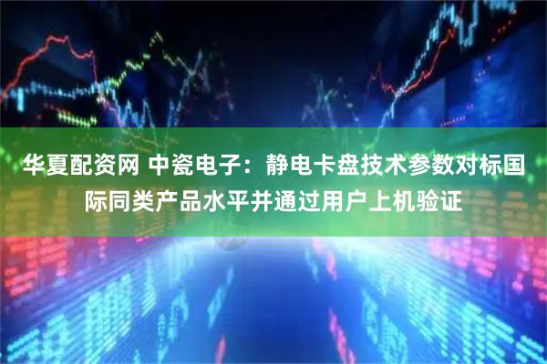 华夏配资网 中瓷电子：静电卡盘技术参数对标国际同类产品水平并通过用户上机验证