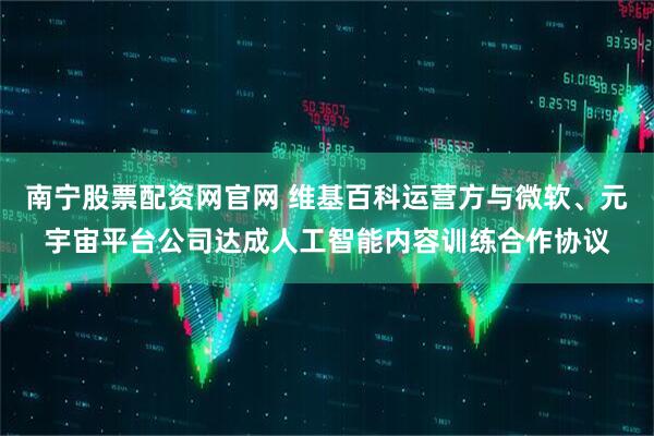 南宁股票配资网官网 维基百科运营方与微软、元宇宙平台公司达成人工智能内容训练合作协议