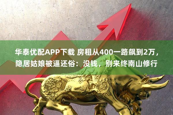 华泰优配APP下载 房租从400一路飙到2万，隐居姑娘被逼还俗：没钱，别来终南山修行