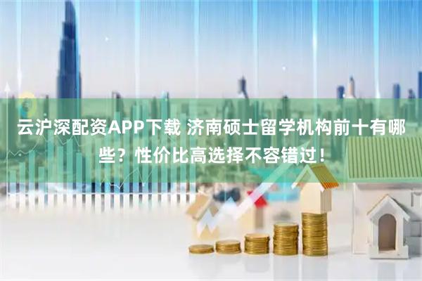 云沪深配资APP下载 济南硕士留学机构前十有哪些？性价比高选择不容错过！