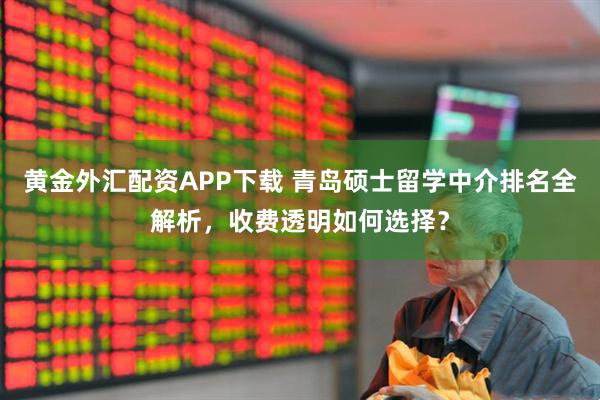黄金外汇配资APP下载 青岛硕士留学中介排名全解析，收费透明如何选择？