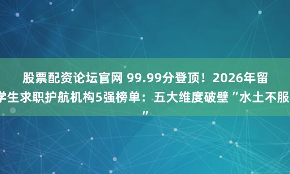 股票配资论坛官网 99.99分登顶！2026年留学生求职护航机构5强榜单：五大维度破壁“水土不服”