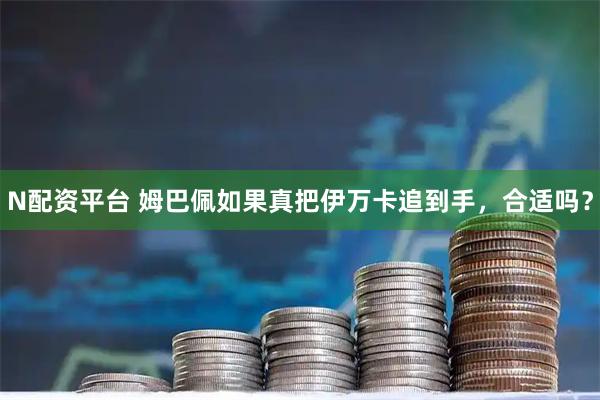 N配资平台 姆巴佩如果真把伊万卡追到手，合适吗？