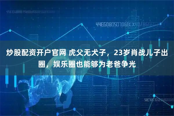 炒股配资开户官网 虎父无犬子，23岁肖战儿子出圈，娱乐圈也能够为老爸争光