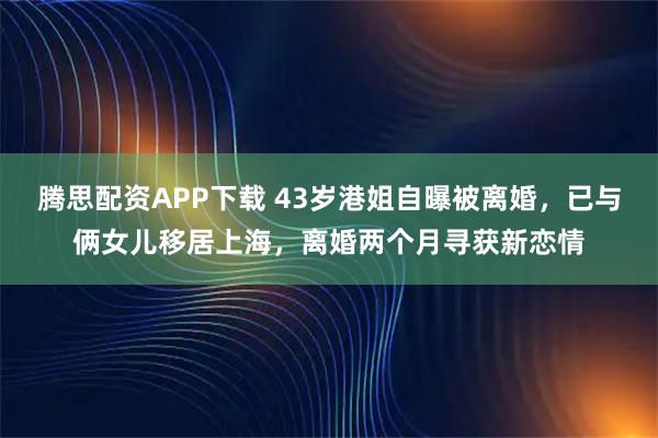 腾思配资APP下载 43岁港姐自曝被离婚，已与俩女儿移居上海，离婚两个月寻获新恋情