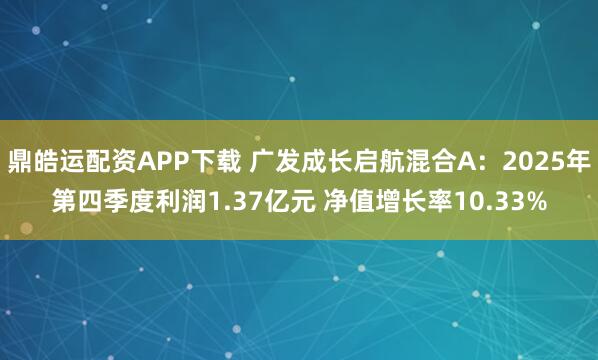 鼎皓运配资APP下载 广发成长启航混合A：2025年第四季度利润1.37亿元 净值增长率10.33%
