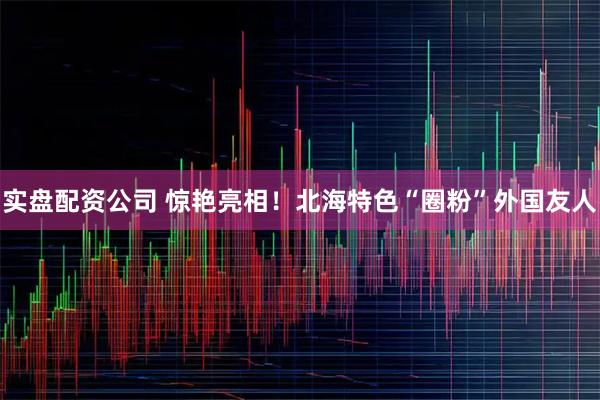 实盘配资公司 惊艳亮相！北海特色“圈粉”外国友人