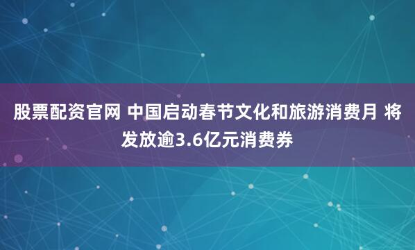股票配资官网 中国启动春节文化和旅游消费月 将发放逾3.6亿元消费券