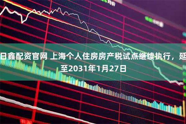 日鑫配资官网 上海个人住房房产税试点继续执行，延至2031年1月27日