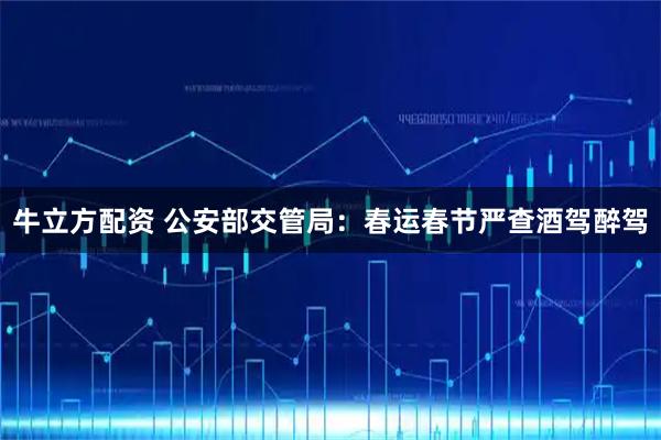 牛立方配资 公安部交管局：春运春节严查酒驾醉驾