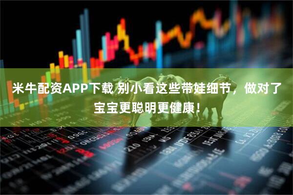 米牛配资APP下载 别小看这些带娃细节，做对了宝宝更聪明更健康！
