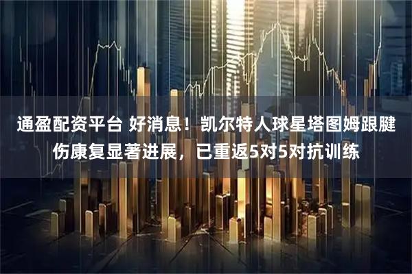 通盈配资平台 好消息！凯尔特人球星塔图姆跟腱伤康复显著进展，已重返5对5对抗训练