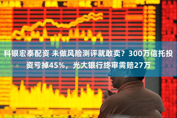 科银宏泰配资 未做风险测评就敢卖？300万信托投资亏掉45%，光大银行终审需赔27万