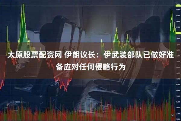 太原股票配资网 伊朗议长：伊武装部队已做好准备应对任何侵略行为